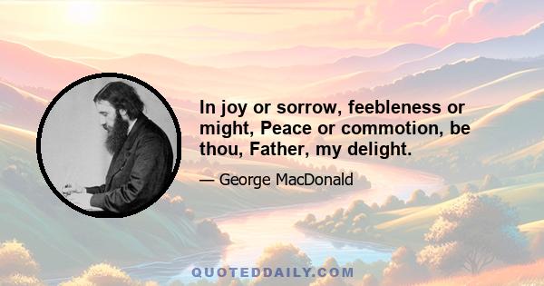 In joy or sorrow, feebleness or might, Peace or commotion, be thou, Father, my delight.