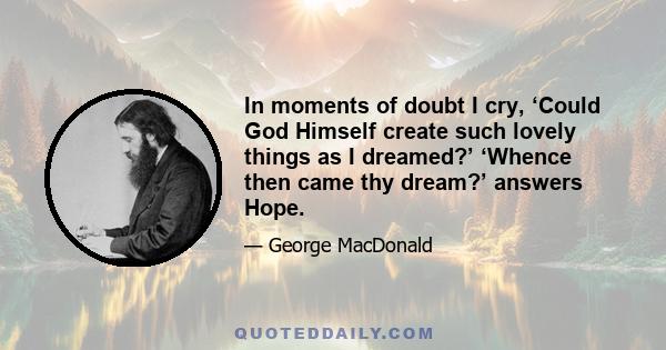 In moments of doubt I cry, ‘Could God Himself create such lovely things as I dreamed?’ ‘Whence then came thy dream?’ answers Hope.