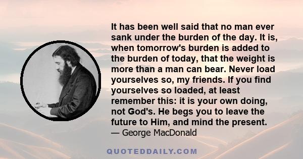 It has been well said that no man ever sank under the burden of the day. It is, when tomorrow's burden is added to the burden of today, that the weight is more than a man can bear. Never load yourselves so, my friends.