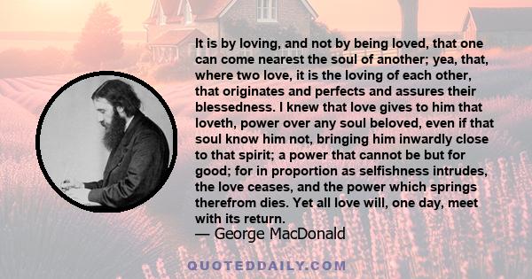 It is by loving, and not by being loved, that one can come nearest the soul of another; yea, that, where two love, it is the loving of each other, that originates and perfects and assures their blessedness. I knew that