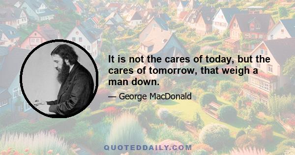 It is not the cares of today, but the cares of tomorrow, that weigh a man down.