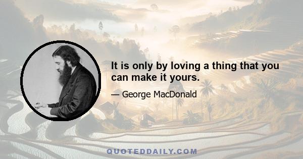 It is only by loving a thing that you can make it yours.