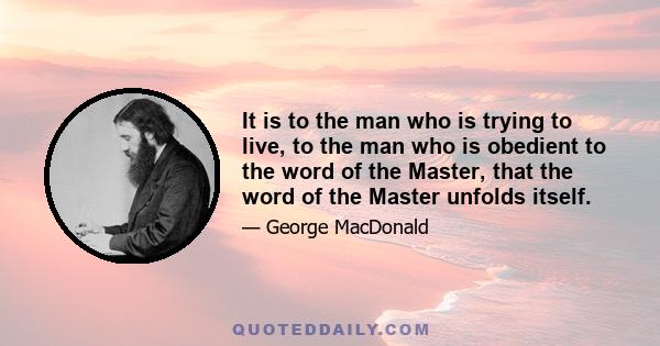 It is to the man who is trying to live, to the man who is obedient to the word of the Master, that the word of the Master unfolds itself.