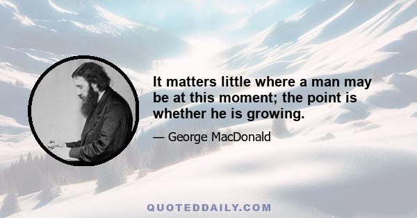 It matters little where a man may be at this moment; the point is whether he is growing.