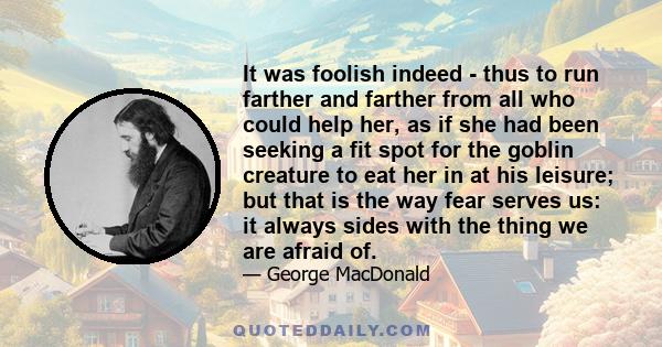 It was foolish indeed - thus to run farther and farther from all who could help her, as if she had been seeking a fit spot for the goblin creature to eat her in at his leisure; but that is the way fear serves us: it