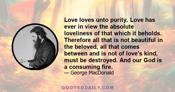 Love loves unto purity. Love has ever in view the absolute loveliness of that which it beholds. Therefore all that is not beautiful in the beloved, all that comes between and is not of love's kind, must be destroyed.