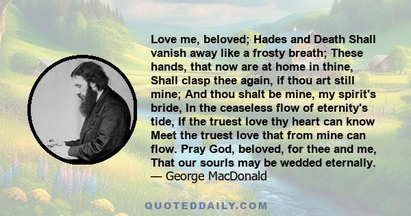 Love me, beloved; Hades and Death Shall vanish away like a frosty breath; These hands, that now are at home in thine, Shall clasp thee again, if thou art still mine; And thou shalt be mine, my spirit's bride, In the