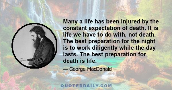 Many a life has been injured by the constant expectation of death. It is life we have to do with, not death. The best preparation for the night is to work diligently while the day lasts. The best preparation for death