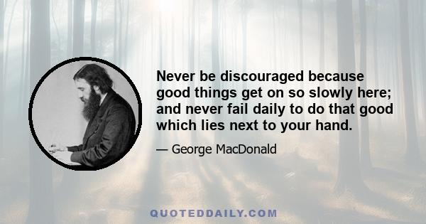 Never be discouraged because good things get on so slowly here; and never fail daily to do that good which lies next to your hand.