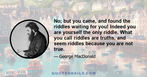 No; but you came, and found the riddles waiting for you! Indeed you are yourself the only riddle. What you call riddles are truths, and seem riddles because you are not true.