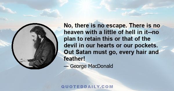 No, there is no escape. There is no heaven with a little of hell in it--no plan to retain this or that of the devil in our hearts or our pockets. Out Satan must go, every hair and feather!