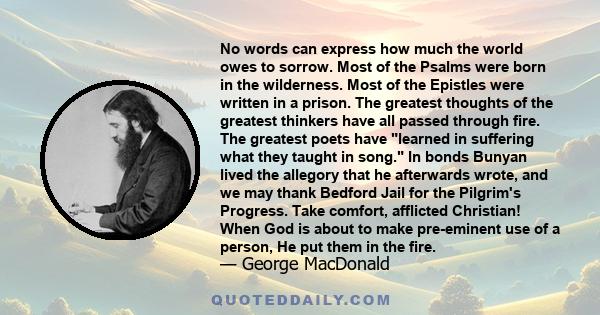 No words can express how much the world owes to sorrow. Most of the Psalms were born in the wilderness. Most of the Epistles were written in a prison. The greatest thoughts of the greatest thinkers have all passed