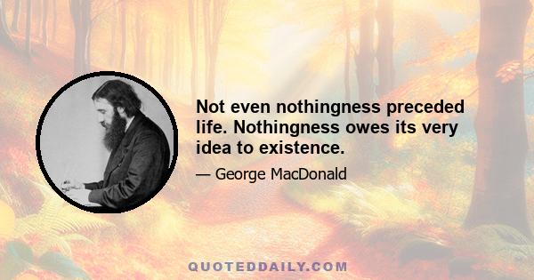 Not even nothingness preceded life. Nothingness owes its very idea to existence.