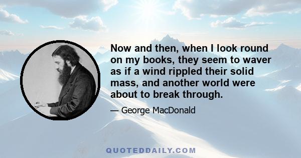 Now and then, when I look round on my books, they seem to waver as if a wind rippled their solid mass, and another world were about to break through.