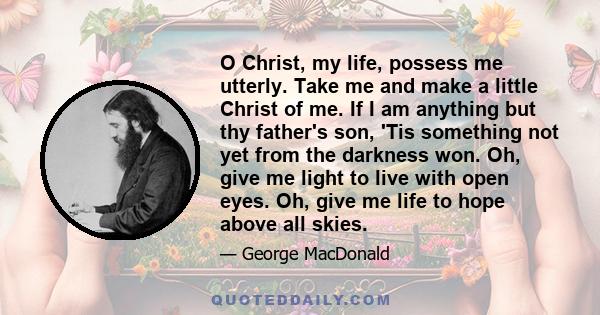 O Christ, my life, possess me utterly. Take me and make a little Christ of me. If I am anything but thy father's son, 'Tis something not yet from the darkness won. Oh, give me light to live with open eyes. Oh, give me