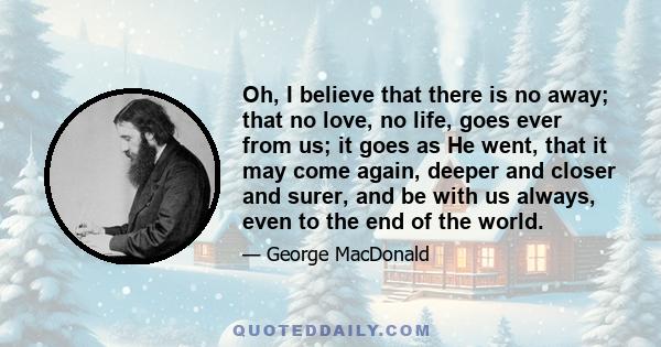 Oh, I believe that there is no away; that no love, no life, goes ever from us; it goes as He went, that it may come again, deeper and closer and surer, and be with us always, even to the end of the world.