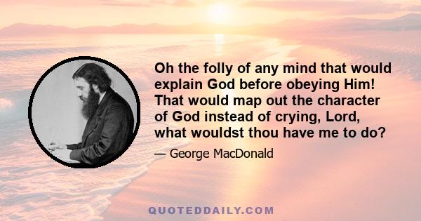 Oh the folly of any mind that would explain God before obeying Him! That would map out the character of God instead of crying, Lord, what wouldst thou have me to do?