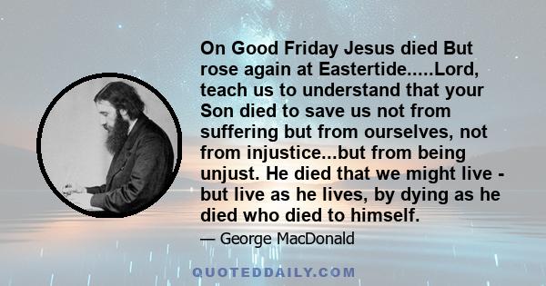 On Good Friday Jesus died But rose again at Eastertide.....Lord, teach us to understand that your Son died to save us not from suffering but from ourselves, not from injustice...but from being unjust. He died that we