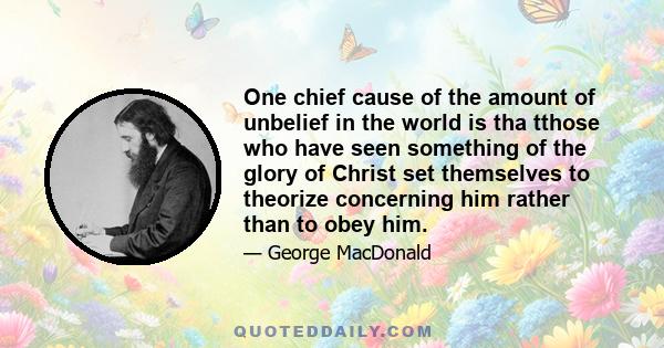 One chief cause of the amount of unbelief in the world is tha tthose who have seen something of the glory of Christ set themselves to theorize concerning him rather than to obey him.