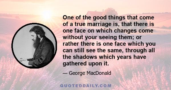 One of the good things that come of a true marriage is, that there is one face on which changes come without your seeing them; or rather there is one face which you can still see the same, through all the shadows which