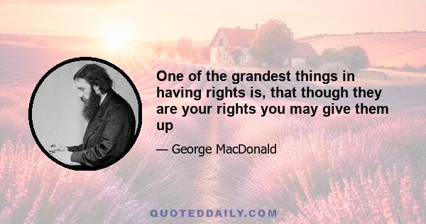 One of the grandest things in having rights is, that though they are your rights you may give them up