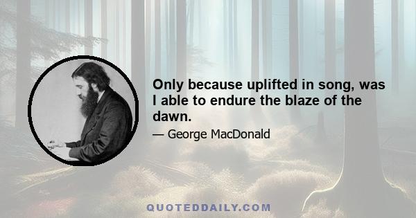 Only because uplifted in song, was I able to endure the blaze of the dawn.