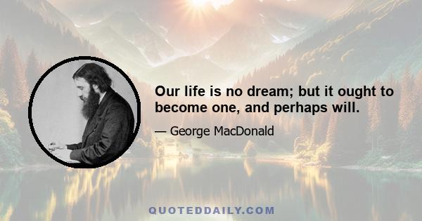 Our life is no dream; but it ought to become one, and perhaps will.