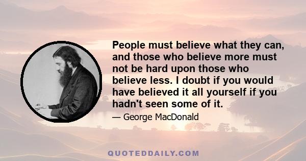 People must believe what they can, and those who believe more must not be hard upon those who believe less. I doubt if you would have believed it all yourself if you hadn't seen some of it.