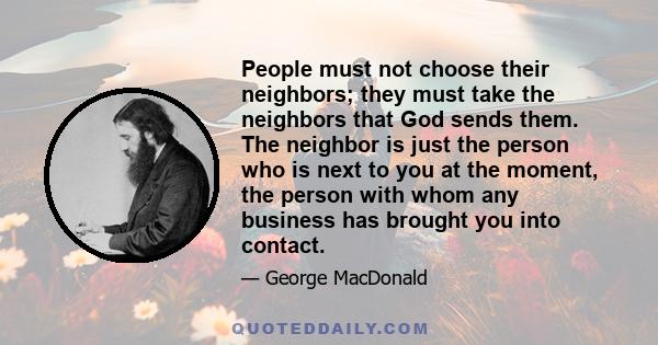 People must not choose their neighbors; they must take the neighbors that God sends them. The neighbor is just the person who is next to you at the moment, the person with whom any business has brought you into contact.