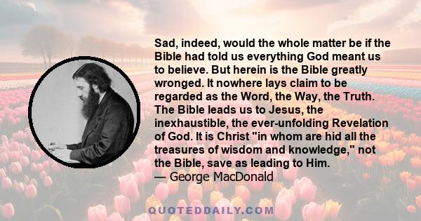 Sad, indeed, would the whole matter be if the Bible had told us everything God meant us to believe. But herein is the Bible greatly wronged. It nowhere lays claim to be regarded as the Word, the Way, the Truth. The