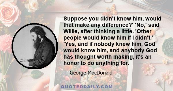 Suppose you didn't know him, would that make any difference?' 'No,' said Willie, after thinking a little. 'Other people would know him if I didn't.' 'Yes, and if nobody knew him, God would know him, and anybody God has