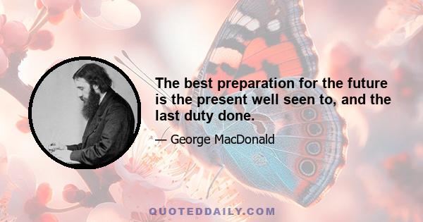 The best preparation for the future is the present well seen to, and the last duty done.