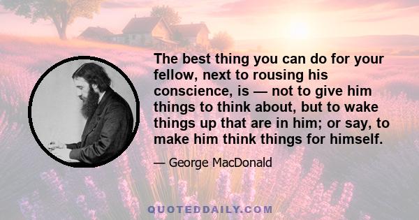 The best thing you can do for your fellow, next to rousing his conscience, is — not to give him things to think about, but to wake things up that are in him; or say, to make him think things for himself.