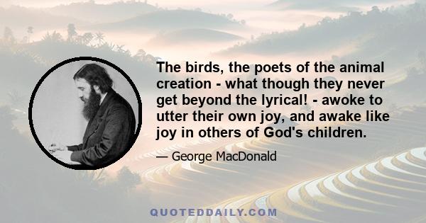 The birds, the poets of the animal creation - what though they never get beyond the lyrical! - awoke to utter their own joy, and awake like joy in others of God's children.