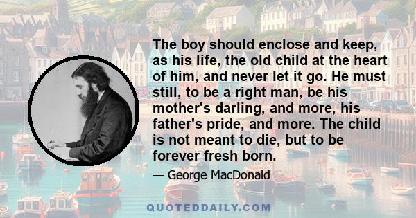 The boy should enclose and keep, as his life, the old child at the heart of him, and never let it go. He must still, to be a right man, be his mother's darling, and more, his father's pride, and more. The child is not