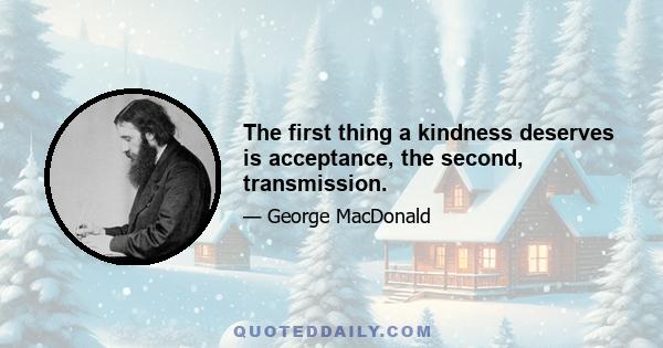 The first thing a kindness deserves is acceptance, the second, transmission.