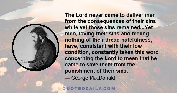 The Lord never came to deliver men from the consequences of their sins while yet those sins remained...Yet men, loving their sins and feeling nothing of their dread hatefulness, have, consistent with their low