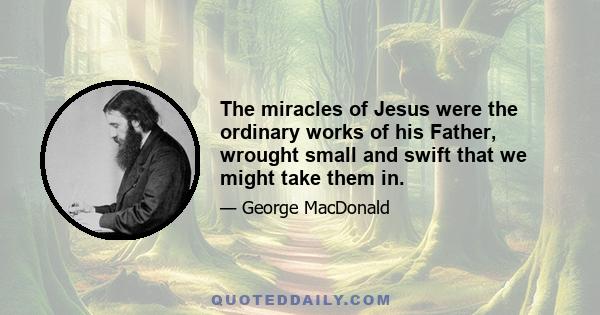 The miracles of Jesus were the ordinary works of his Father, wrought small and swift that we might take them in.