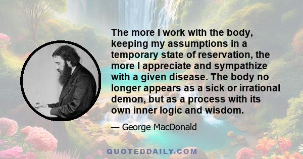 The more I work with the body, keeping my assumptions in a temporary state of reservation, the more I appreciate and sympathize with a given disease. The body no longer appears as a sick or irrational demon, but as a