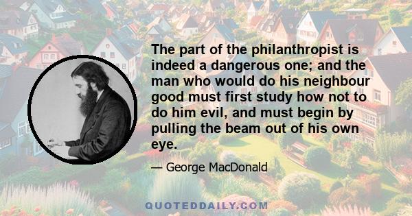 The part of the philanthropist is indeed a dangerous one; and the man who would do his neighbour good must first study how not to do him evil, and must begin by pulling the beam out of his own eye.