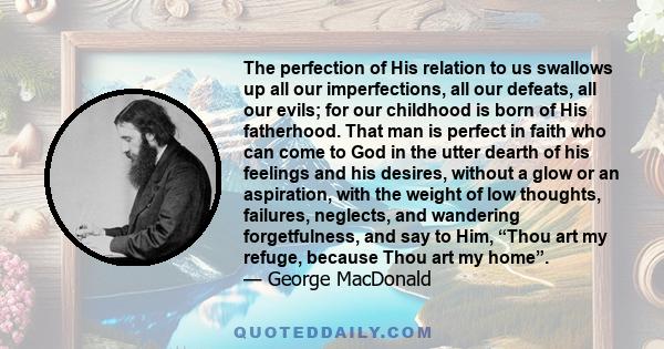 The perfection of His relation to us swallows up all our imperfections, all our defeats, all our evils; for our childhood is born of His fatherhood. That man is perfect in faith who can come to God in the utter dearth