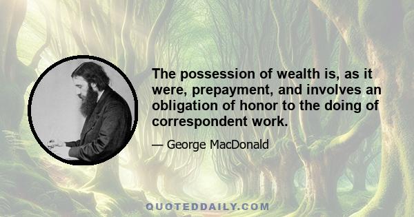 The possession of wealth is, as it were, prepayment, and involves an obligation of honor to the doing of correspondent work.