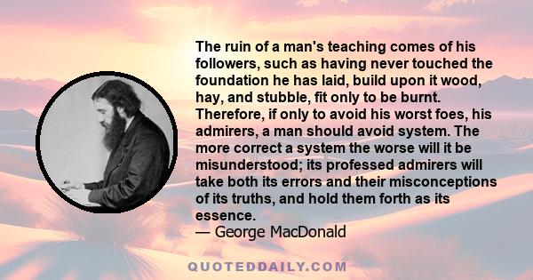 The ruin of a man's teaching comes of his followers, such as having never touched the foundation he has laid, build upon it wood, hay, and stubble, fit only to be burnt. Therefore, if only to avoid his worst foes, his