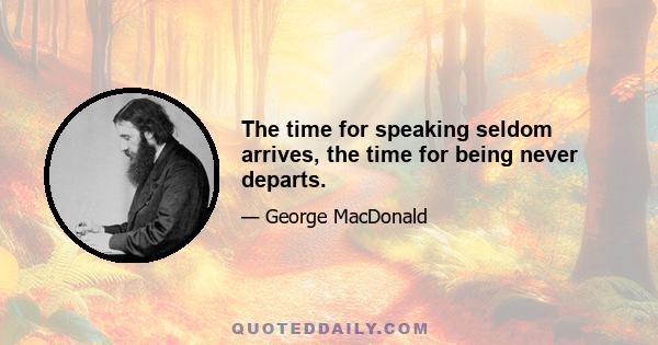 The time for speaking seldom arrives, the time for being never departs.