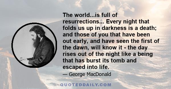 The world...is full of resurrections... Every night that folds us up in darkness is a death; and those of you that have been out early, and have seen the first of the dawn, will know it - the day rises out of the night