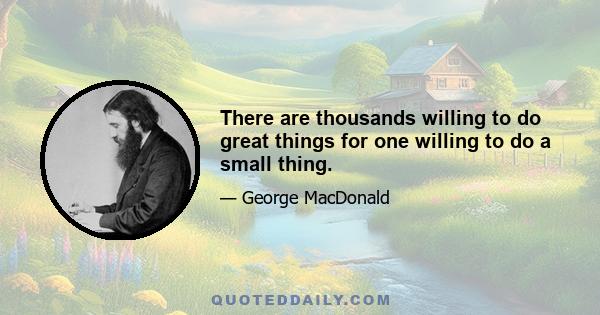 There are thousands willing to do great things for one willing to do a small thing.