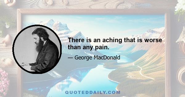 There is an aching that is worse than any pain.