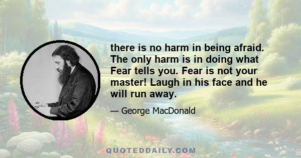 there is no harm in being afraid. The only harm is in doing what Fear tells you. Fear is not your master! Laugh in his face and he will run away.