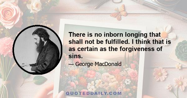 There is no inborn longing that shall not be fulfilled. I think that is as certain as the forgiveness of sins.