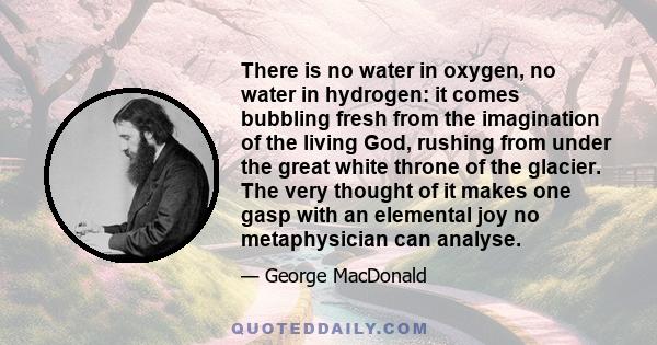 There is no water in oxygen, no water in hydrogen: it comes bubbling fresh from the imagination of the living God, rushing from under the great white throne of the glacier. The very thought of it makes one gasp with an